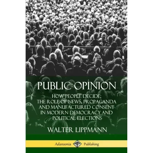 Public Opinion: How People Decide; The Role of News, Propaganda and Manufactured Consent in Modern Democracy and Political Elections