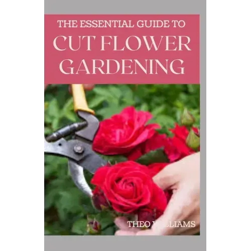 The Essential Guide to Cut Flower Gardening: Grow, Harvest, and Arrange Stunning Flowers Gardening Guide for Beginners