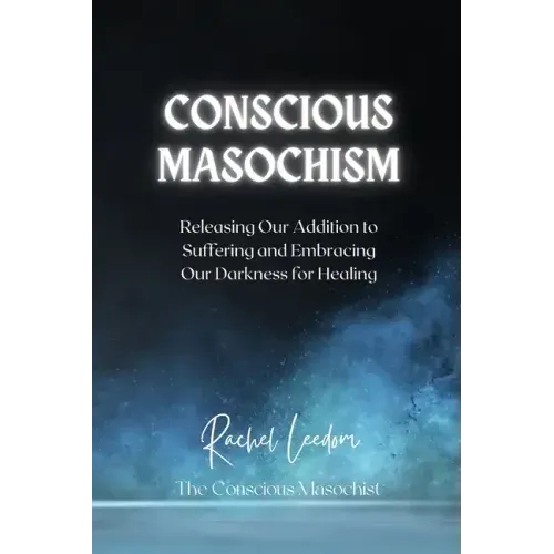 Conscious Masochism: Releasing Our Addiction to Suffering and Embracing Our Darkness for Healing