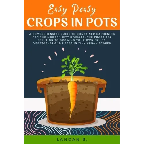 Easy Peasy Crops in Pots: A Comprehensive Guide to Container Gardening for the Modern City Dweller, the Practical Solution to Growing Your Own F