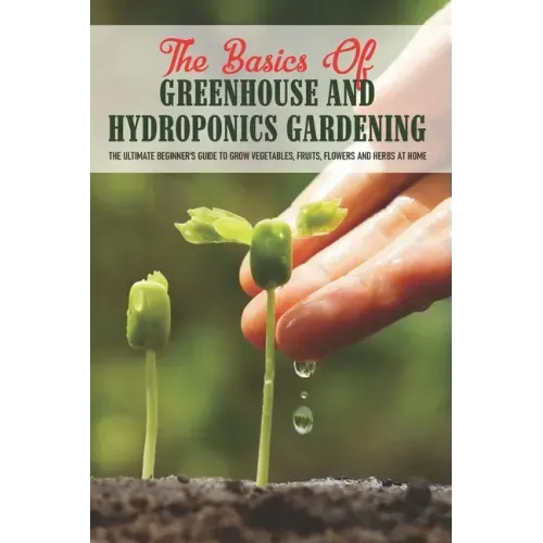The Basics Of Greenhouse And Hydroponics Gardening: The Ultimate Beginner's Guide to Grow Vegetables, Fruits, Flowers and Herbs at Home: How To Build