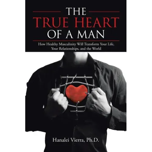 The TRUE HEART of a MAN: How Healthy Masculinity Will Transform Your Life, Your Relationships, and the World