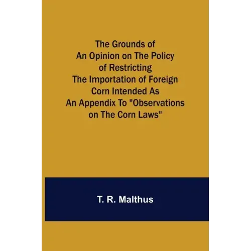 The Grounds of an Opinion on the Policy of Restricting the Importation of Foreign Corn Intended as an appendix to "Observations on the corn laws"