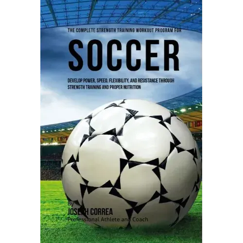 The Complete Strength Training Workout Program for Soccer: Develop power, speed, flexibility, and resistance through strength training and proper nutr
