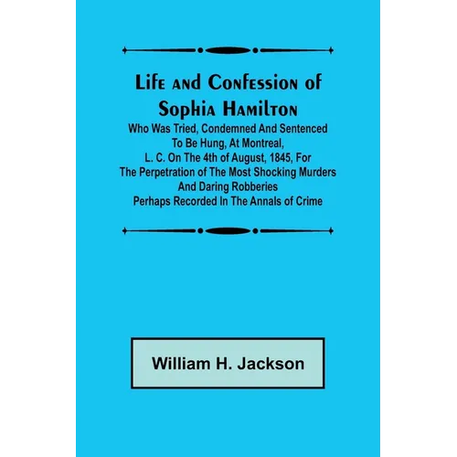 Life and Confession of Sophia Hamilton; Who was Tried, Condemned and Sentenced to be Hung, at Montreal, L. C. on the 4th of August, 1845, for the Perp