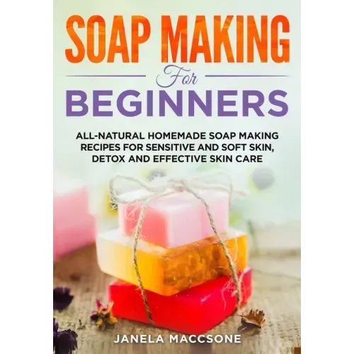 Soap Making for Beginners: All-natural Homemade Soap Making Recipes for Sensitive and Soft Skin, Detox and Effective Skin Care