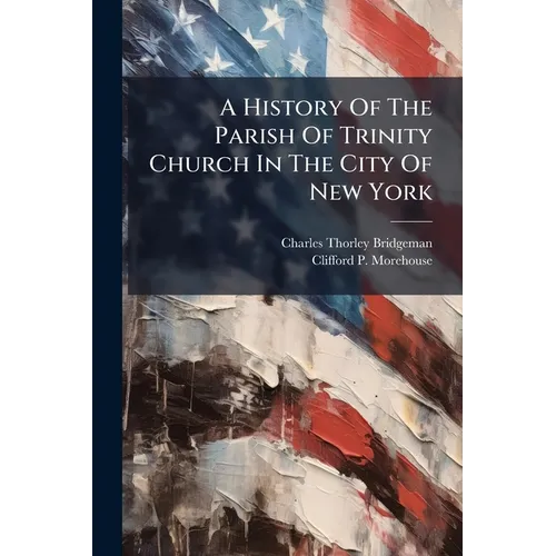 A History Of The Parish Of Trinity Church In The City Of New York: To The Close Of The Rectorship Of Dr. Moore, A.d. 1816