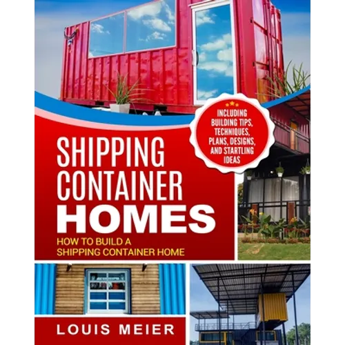 Shipping Container Homes: How to Build a Shipping Container Home - Including Building Tips, Techniques, Plans, Designs, and Startling Ideas