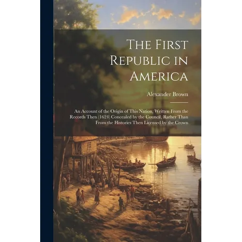 The First Republic in America: An Account of the Origin of This Nation, Written From the Records Then (1624) Concealed by the Council, Rather Than Fr