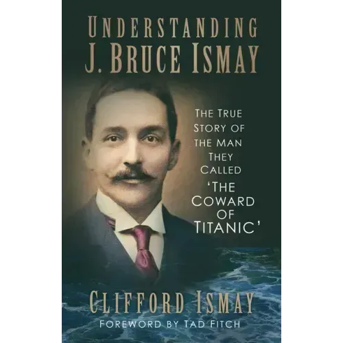 Understanding J. Bruce Ismay: The True Story of the Man They Called 'The Coward of Titanic'