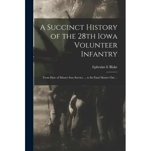 A Succinct History of the 28th Iowa Volunteer Infantry: From Date of Muster Into Service ... to Its Final Muster out ...
