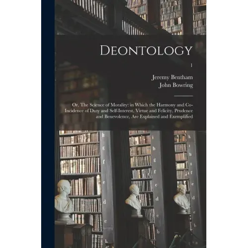 Deontology; or, The Science of Morality: in Which the Harmony and Co-incidence of Duty and Self-interest, Virtue and Felicity, Prudence and Benevolenc