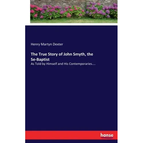 The True Story of John Smyth, the Se-Baptist: As Told by Himself and His Contemporaries....