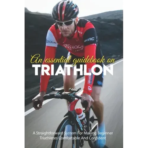 An Essential Guidebook On Triathlon: A Straightforward System For Making Beginner Triathletes Comfortable And Confident: Triathlon Books 2020