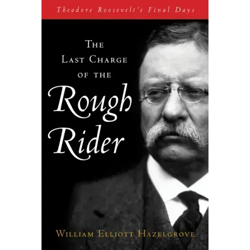 The Last Charge of the Rough Rider: Theodore Roosevelt's Final Days