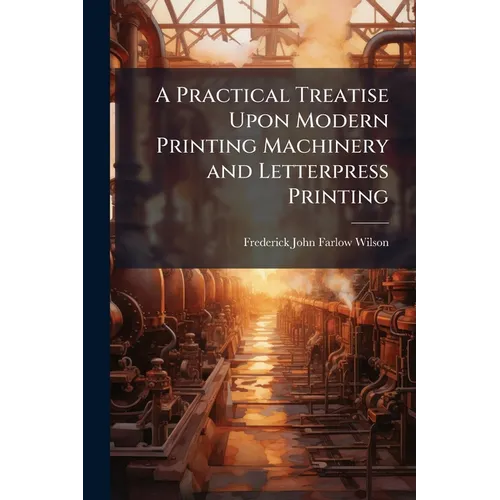 A Practical Treatise Upon Modern Printing Machinery and Letterpress Printing
