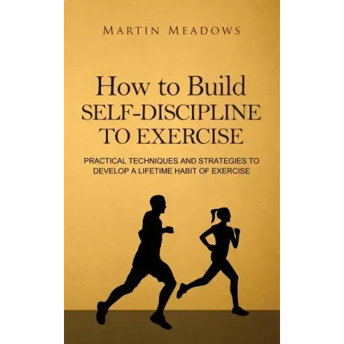 How to Build Self-Discipline to Exercise: Practical Techniques and Strategies to Develop a Lifetime Habit of Exercise