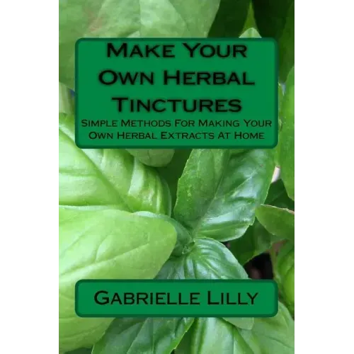 Make Your Own Herbal Tinctures: Simple Methods For Making Your Own Herbal Extracts At Home