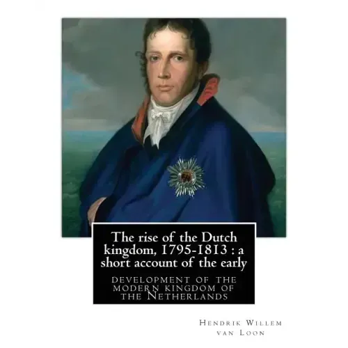 The rise of the Dutch kingdom, 1795-1813: a short account of the early: development of the modern kingdom of the Netherlands, By Hendrik Willem van Lo