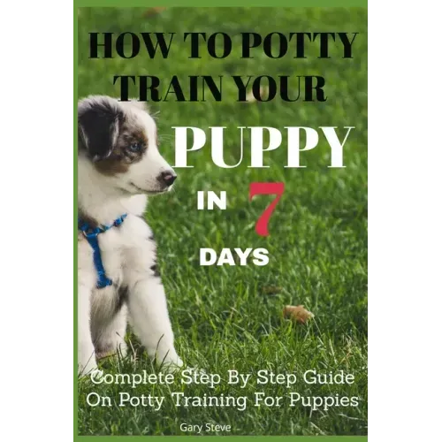 How To Potty Train Your Puppy In 7 days: Complete Step By Step Guide On Potty Training For Puppies