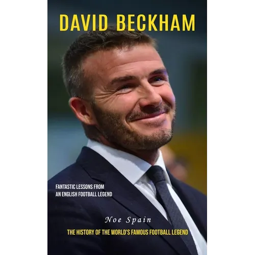 David Beckham: Fantastic Lessons From an English Football Legend (The History of the World's Famous Football Legend)