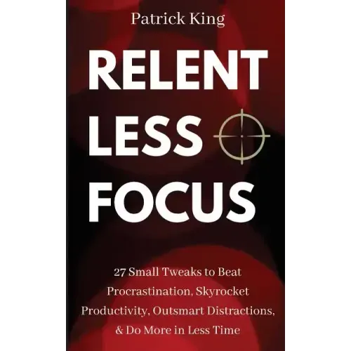 Relentless Focus: 27 Small Tweaks to Beat Procrastination, Skyrocket Productivity, Outsmart Distractions, Do More in Less Time