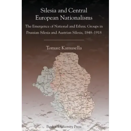 Silesia and Central European Nationalisms: The Emergence of National and Ethnic Groups in Prussian Silesia and Austrian Silesia, 1848-1918