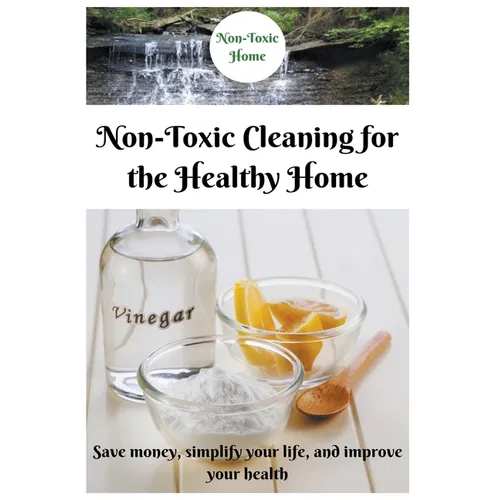 Non-Toxic Cleaning for the Healthy Home: Save Money, Simplify Your Life, and Improve Your Health