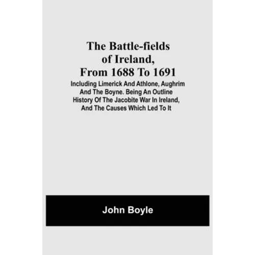 The Battle-Fields Of Ireland, From 1688 To 1691; Including Limerick And Athlone, Aughrim And The Boyne. Being An Outline History Of The Jacobite War I