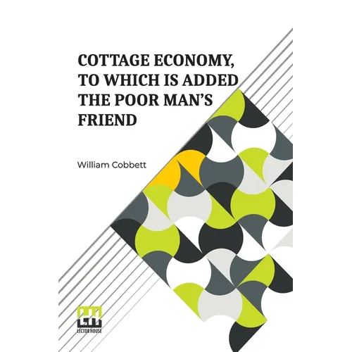 Cottage Economy, To Which Is Added The Poor Man s Friend: Information Relative To The Brewing Of Beer, Making Of Bread, Keeping Of Cows, Pigs, Bees, E