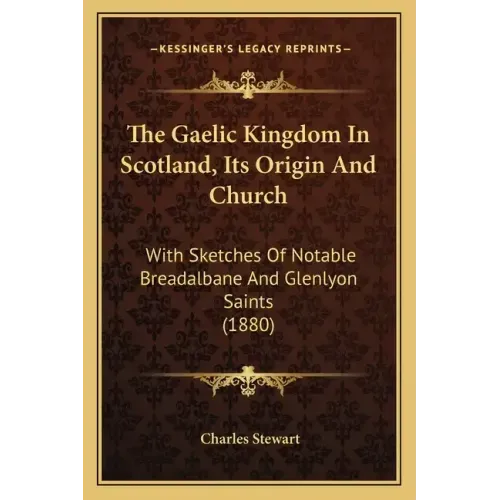The Gaelic Kingdom In Scotland, Its Origin And Church: With Sketches Of Notable Breadalbane And Glenlyon Saints (1880)