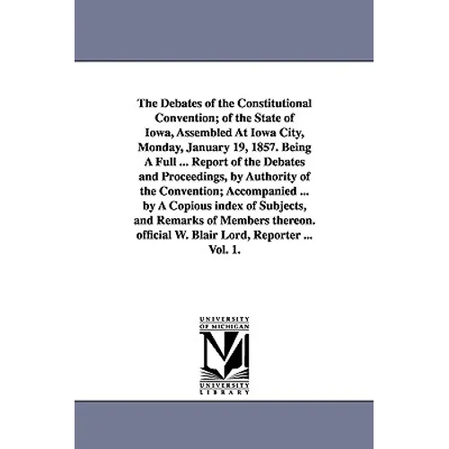 The Debates of the Constitutional Convention; of the State of Iowa, Assembled At Iowa City, Monday, January 19, 1857. Being A Full ... Report of the D