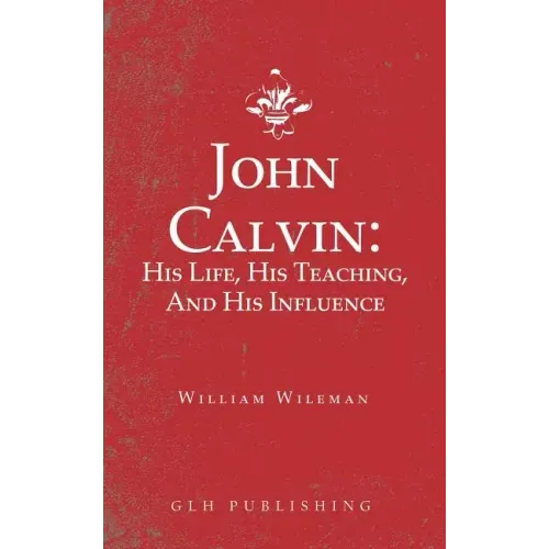 John Calvin: His Life, His Teaching, And His Influence