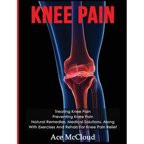 Knee Pain: Treating Knee Pain: Preventing Knee Pain: Natural Remedies, Medical Solutions, Along With Exercises And Rehab For Knee Pain Relief