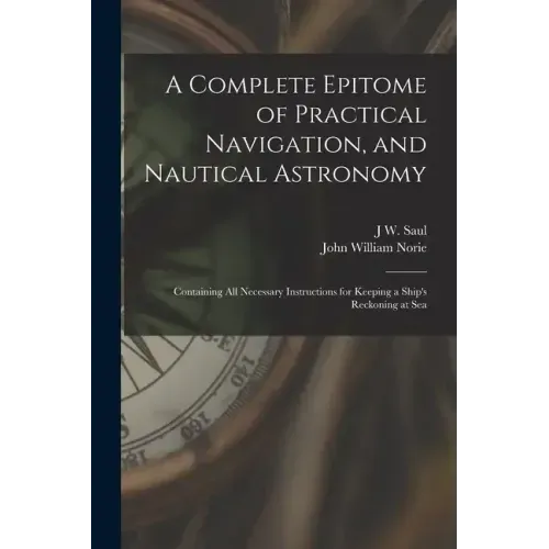 A Complete Epitome of Practical Navigation, and Nautical Astronomy: Containing All Necessary Instructions for Keeping a Ship's Reckoning at Sea