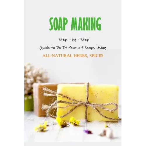 Soap Making: Step - by - Step Guide to Do-It-Yourself Soaps Using All-Natural Herbs, Spices: Natural Soap Making For Beginners