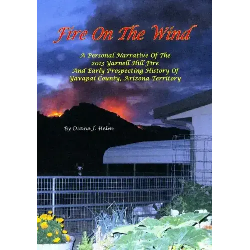 Fire On The Wind: A Personal Narrative of the 2013 Yarnell Hill Fire and Early Prospecting History of Yavapai County, Arizona Territory