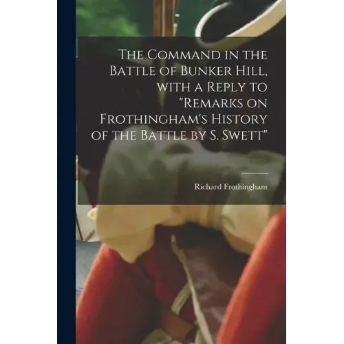 The Command in the Battle of Bunker Hill, With a Reply to "Remarks on Frothingham's History of the Battle by S. Swett"