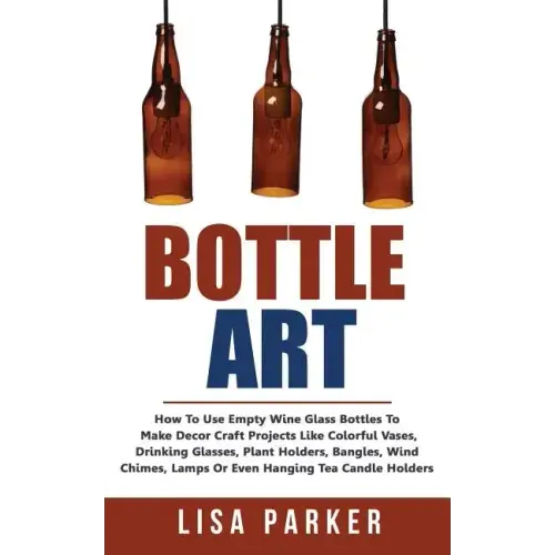 Bottle Art: How To Use Empty Wine Glass Bottles To Make Decor Craft Projects Like Colorful Vases, Drinking Glasses, Plant Holders,