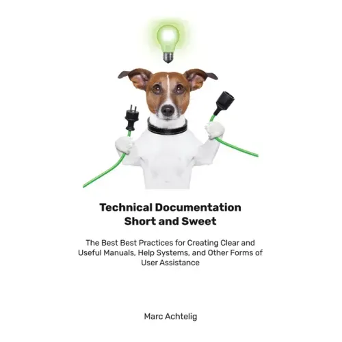 Technical Documentation Short and Sweet: The Best Best Practices for Creating Clear and Useful Manuals, Help Systems, and Other Forms of User Assistan