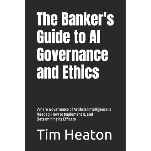 The Banker's Guide to Al Governance and Ethics: Where Governance of Artificial Intelligence Is Needed, How to Implement It, and Determining its Effica