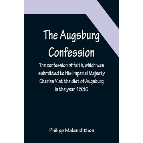 The Augsburg Confession; The confession of faith, which was submitted to His Imperial Majesty Charles V at the diet of Augsburg in the year 1530