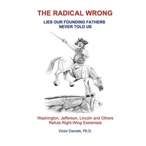 The Radical Wrong: Lies Our Founding Fathers Never Told Us: Washington, Jefferson, Lincoln & Others Refute Right-Wing Extremists