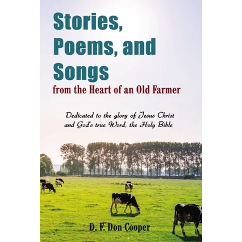 The Stories, Poems, and Songs from the Heart of an Old Farmer: Dedicated to the Glory of Jesus Christ and God's True Word, the Holy Bible