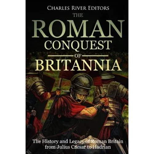 The Roman Conquest of Britannia: The History and Legacy of Roman Britain from Julius Caesar to Hadrian