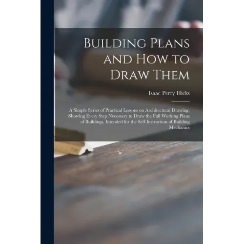 Building Plans and How to Draw Them; a Simple Series of Practical Lessons on Architectural Drawing, Showing Every Step Necessary to Draw the Full Work