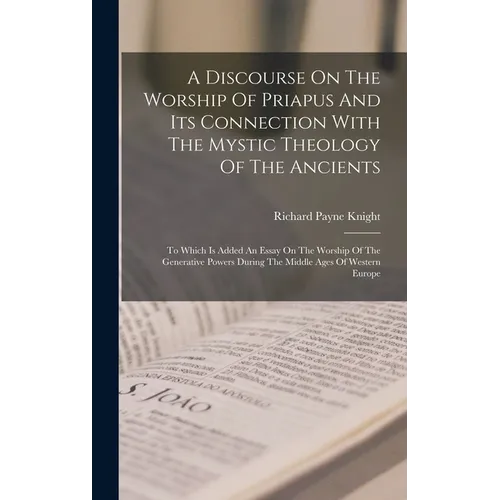 A Discourse On The Worship Of Priapus And Its Connection With The Mystic Theology Of The Ancients: To Which Is Added An Essay On The Worship Of The Ge