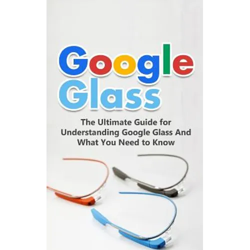 Google Glass: The Ultimate Guide for Understanding Google Glass And What You Need to Know
