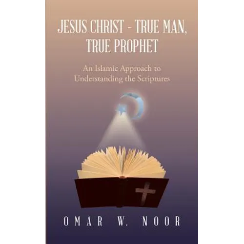 Jesus Christ - True Man, True Prophet: An Islamic Approach to Understanding the Scriptures