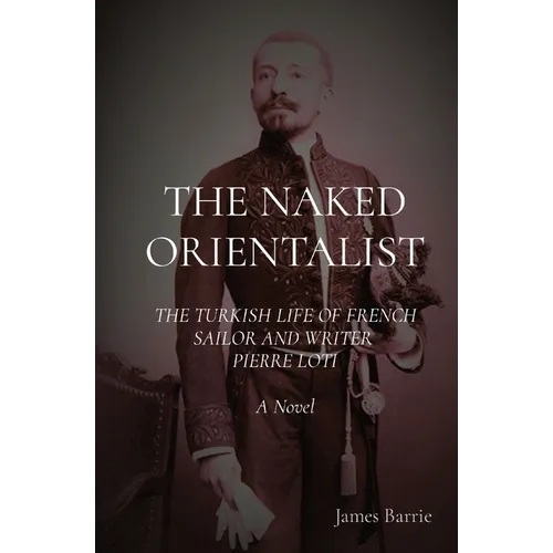 The Naked Orientalist: The Turkish Life of French Sailor and Writer Pierre Loti: A Novel
